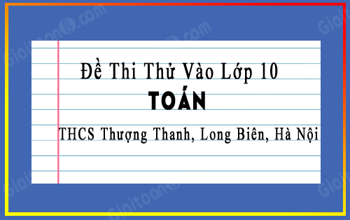 Đề thi thử vào 10 môn Toán trường THCS Thượng Thanh, Long Biên, Hà Nội