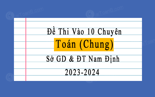 Đề thi vào 10 chuyên Toán (chung) năm 2023-2024 sở GD&ĐT Nam Định