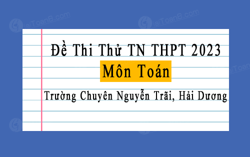 Đề thi thử TN THPT 2023 môn Toán trường chuyên Nguyễn Trãi, Hải Dương