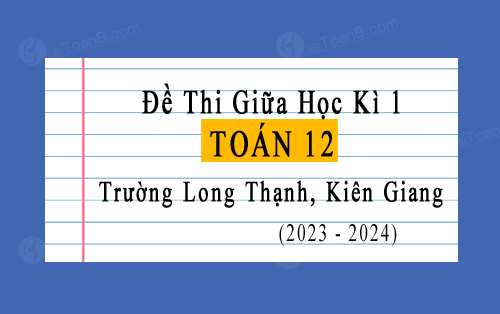 Đề thi giữa kì 1 Toán 12 năm 2023-2024 trường Long Thạnh, Kiên Giang