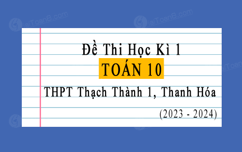 Đề kiểm tra cuối kì 1 Toán 10 năm 2023-2024 trường THPT Thạch Thành 1, Thanh Hóa